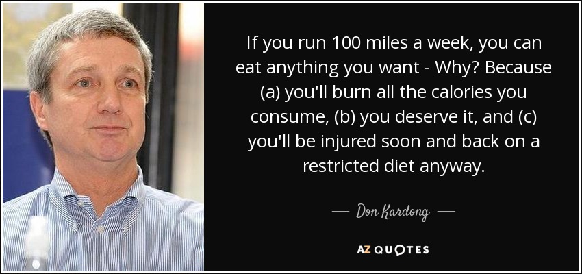 If you run 100 miles a week, you can eat anything you want - Why? Because (a) you'll burn all the calories you consume, (b) you deserve it, and (c) you'll be injured soon and back on a restricted diet anyway. - Don Kardong
