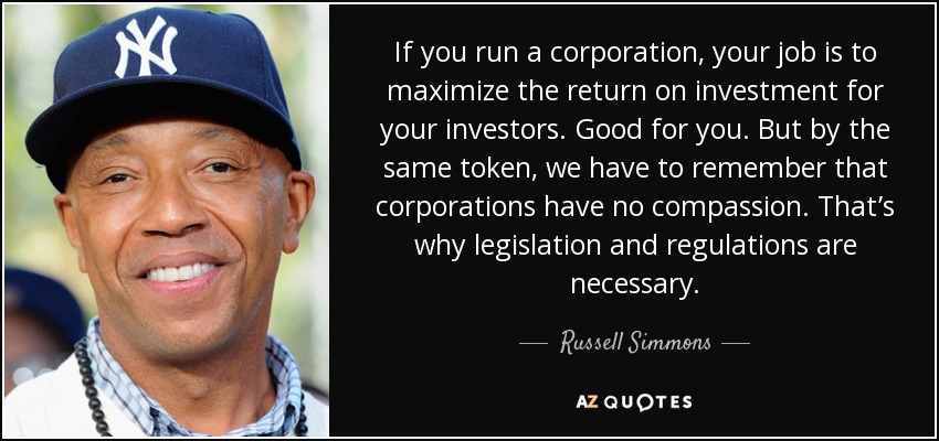 If you run a corporation, your job is to maximize the return on investment for your investors. Good for you. But by the same token, we have to remember that corporations have no compassion. That’s why legislation and regulations are necessary. - Russell Simmons