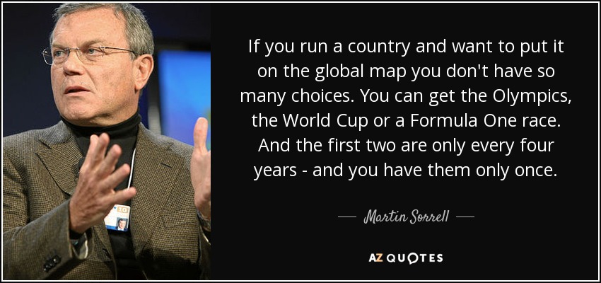 If you run a country and want to put it on the global map you don't have so many choices. You can get the Olympics, the World Cup or a Formula One race. And the first two are only every four years - and you have them only once. - Martin Sorrell