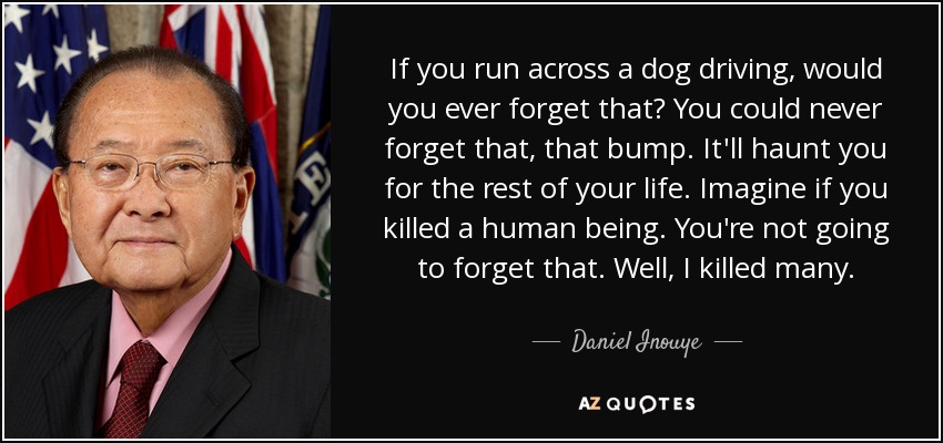 If you run across a dog driving, would you ever forget that? You could never forget that, that bump. It'll haunt you for the rest of your life. Imagine if you killed a human being. You're not going to forget that. Well, I killed many. - Daniel Inouye