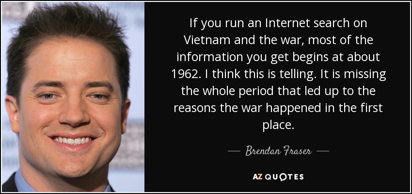 If you run an Internet search on Vietnam and the war, most of the information you get begins at about 1962. I think this is telling. It is missing the whole period that led up to the reasons the war happened in the first place. - Brendan Fraser