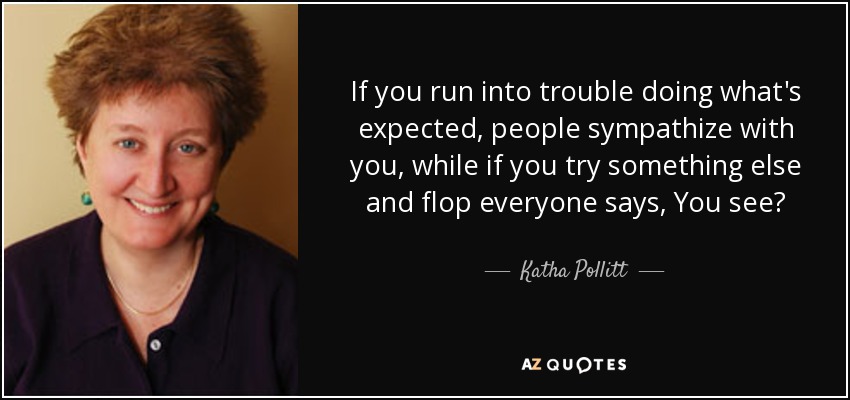 If you run into trouble doing what's expected, people sympathize with you, while if you try something else and flop everyone says, You see? - Katha Pollitt