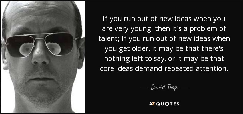 If you run out of new ideas when you are very young, then it's a problem of talent; If you run out of new ideas when you get older, it may be that there's nothing left to say, or it may be that core ideas demand repeated attention. - David Toop