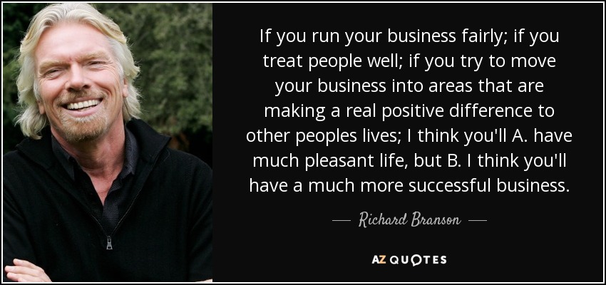 If you run your business fairly; if you treat people well; if you try to move your business into areas that are making a real positive difference to other peoples lives; I think you'll A. have much pleasant life, but B. I think you'll have a much more successful business. - Richard Branson