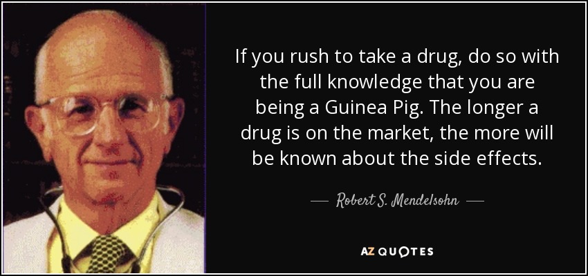 If you rush to take a drug, do so with the full knowledge that you are being a Guinea Pig. The longer a drug is on the market, the more will be known about the side effects. - Robert S. Mendelsohn