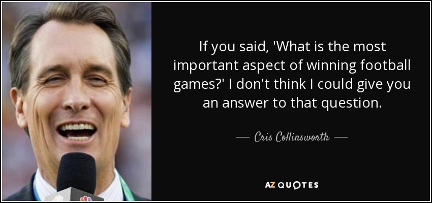 If you said, 'What is the most important aspect of winning football games?' I don't think I could give you an answer to that question. - Cris Collinsworth