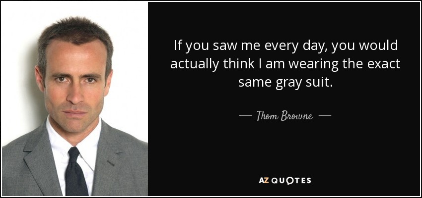 If you saw me every day, you would actually think I am wearing the exact same gray suit. - Thom Browne