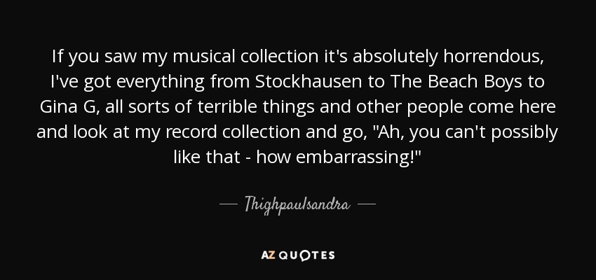 If you saw my musical collection it's absolutely horrendous, I've got everything from Stockhausen to The Beach Boys to Gina G, all sorts of terrible things and other people come here and look at my record collection and go, 