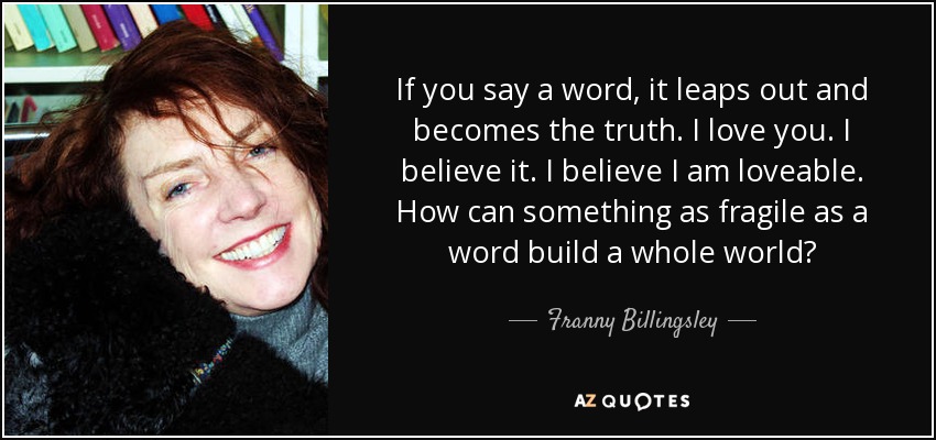 If you say a word, it leaps out and becomes the truth. I love you. I believe it. I believe I am loveable. How can something as fragile as a word build a whole world? - Franny Billingsley