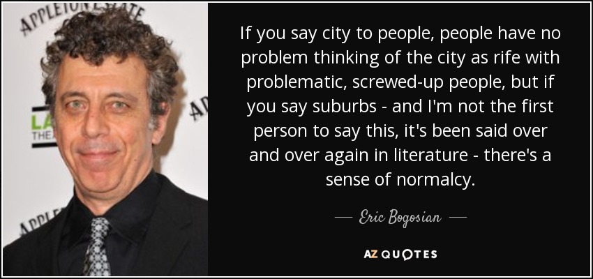 If you say city to people, people have no problem thinking of the city as rife with problematic, screwed-up people, but if you say suburbs - and I'm not the first person to say this, it's been said over and over again in literature - there's a sense of normalcy. - Eric Bogosian