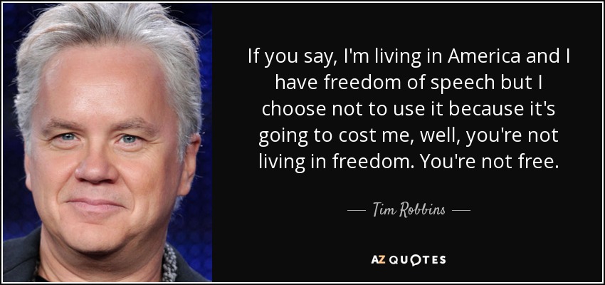 If you say, I'm living in America and I have freedom of speech but I choose not to use it because it's going to cost me, well, you're not living in freedom. You're not free. - Tim Robbins