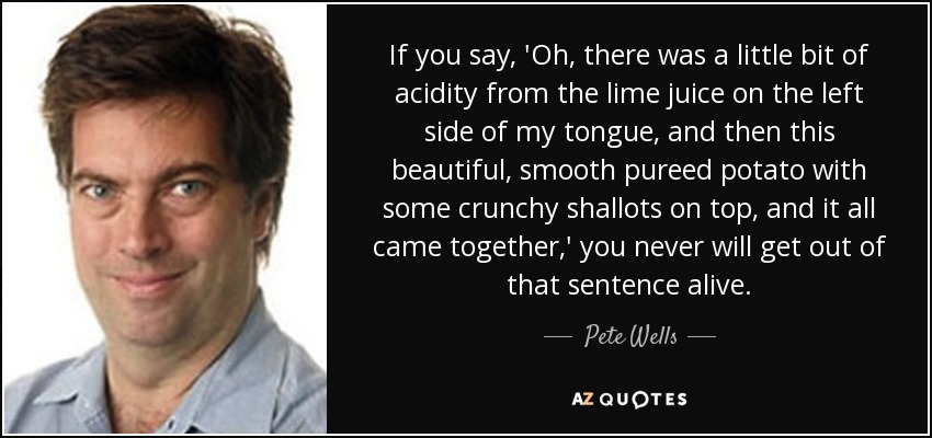 If you say, 'Oh, there was a little bit of acidity from the lime juice on the left side of my tongue, and then this beautiful, smooth pureed potato with some crunchy shallots on top, and it all came together,' you never will get out of that sentence alive. - Pete Wells