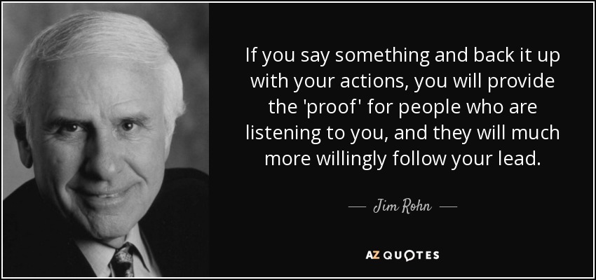 If you say something and back it up with your actions, you will provide the 'proof' for people who are listening to you, and they will much more willingly follow your lead. - Jim Rohn