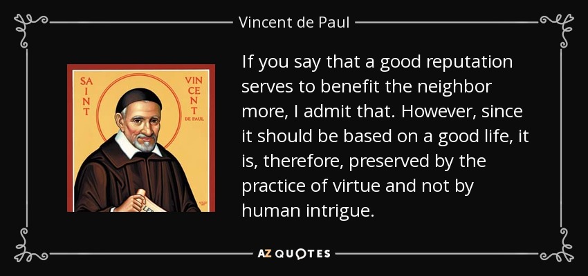 If you say that a good reputation serves to benefit the neighbor more, I admit that. However, since it should be based on a good life, it is, therefore, preserved by the practice of virtue and not by human intrigue. - Vincent de Paul