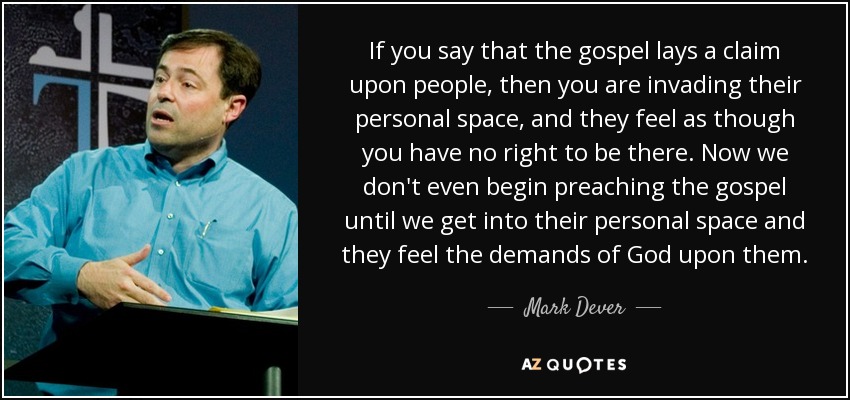 If you say that the gospel lays a claim upon people, then you are invading their personal space, and they feel as though you have no right to be there. Now we don't even begin preaching the gospel until we get into their personal space and they feel the demands of God upon them. - Mark Dever