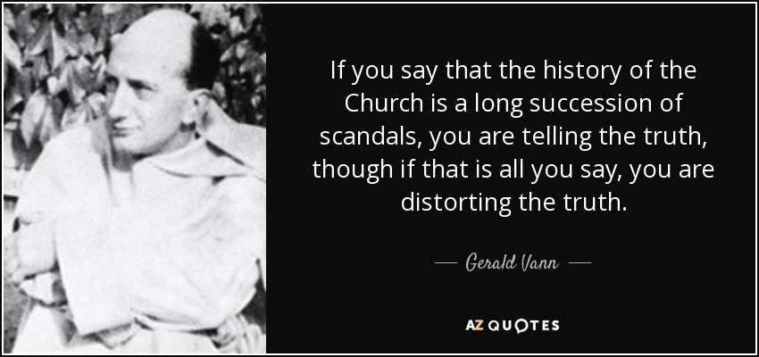 If you say that the history of the Church is a long succession of scandals, you are telling the truth, though if that is all you say, you are distorting the truth. - Gerald Vann