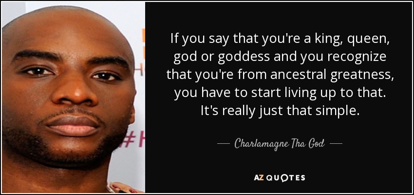 If you say that you're a king, queen, god or goddess and you recognize that you're from ancestral greatness, you have to start living up to that. It's really just that simple. - Charlamagne Tha God