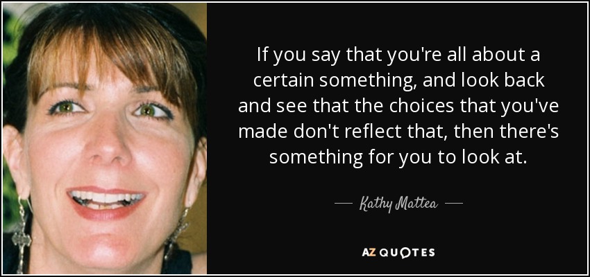 If you say that you're all about a certain something, and look back and see that the choices that you've made don't reflect that, then there's something for you to look at. - Kathy Mattea