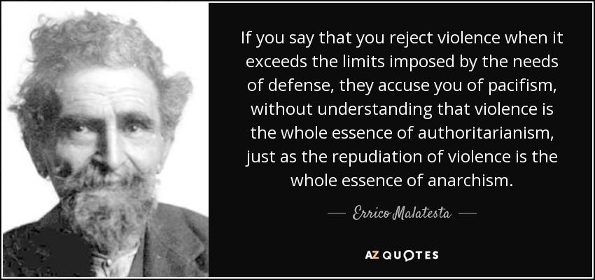 If you say that you reject violence when it exceeds the limits imposed by the needs of defense, they accuse you of pacifism, without understanding that violence is the whole essence of authoritarianism, just as the repudiation of violence is the whole essence of anarchism. - Errico Malatesta
