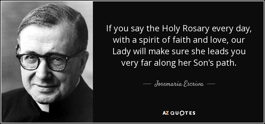 If you say the Holy Rosary every day, with a spirit of faith and love, our Lady will make sure she leads you very far along her Son's path. - Josemaria Escriva