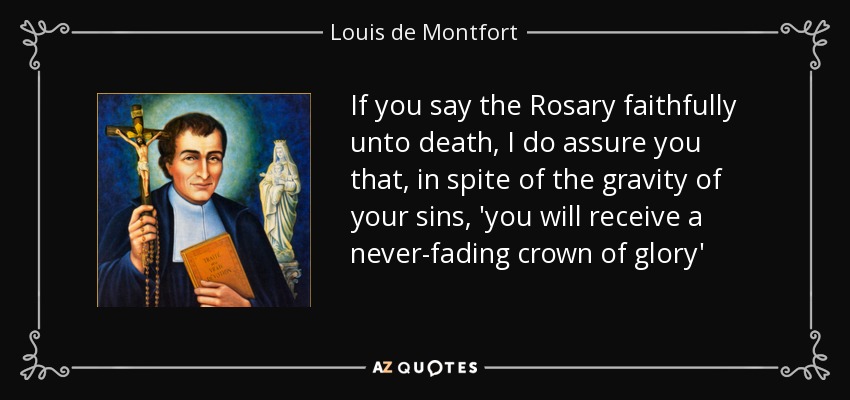 If you say the Rosary faithfully unto death, I do assure you that, in spite of the gravity of your sins, 'you will receive a never-fading crown of glory' - Louis de Montfort