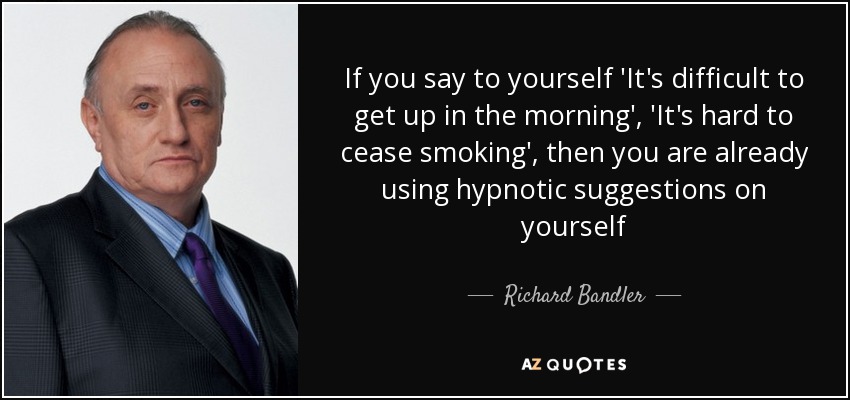 If you say to yourself 'It's difficult to get up in the morning', 'It's hard to cease smoking', then you are already using hypnotic suggestions on yourself - Richard Bandler