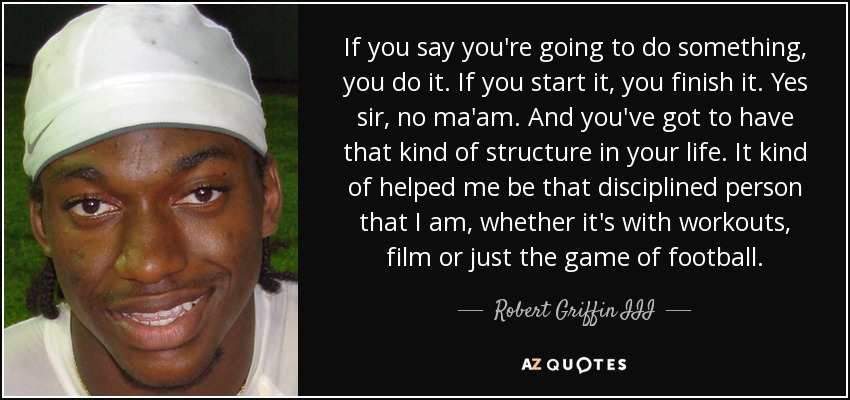 If you say you're going to do something, you do it. If you start it, you finish it. Yes sir, no ma'am. And you've got to have that kind of structure in your life. It kind of helped me be that disciplined person that I am, whether it's with workouts, film or just the game of football. - Robert Griffin III