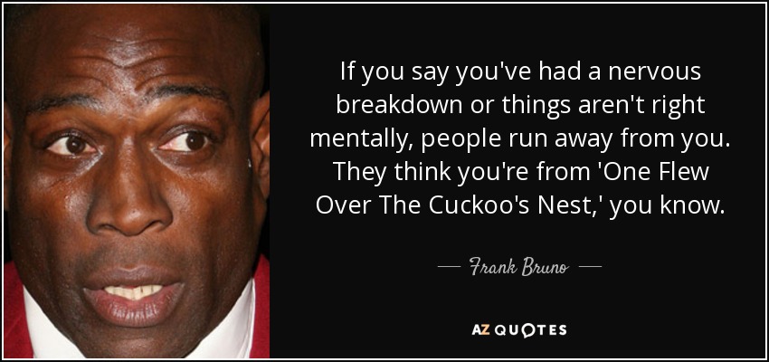 If you say you've had a nervous breakdown or things aren't right mentally, people run away from you. They think you're from 'One Flew Over The Cuckoo's Nest,' you know. - Frank Bruno