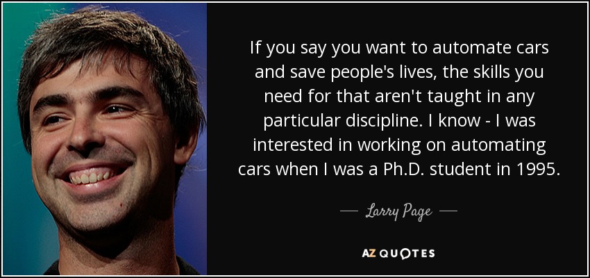 If you say you want to automate cars and save people's lives, the skills you need for that aren't taught in any particular discipline. I know - I was interested in working on automating cars when I was a Ph.D. student in 1995. - Larry Page
