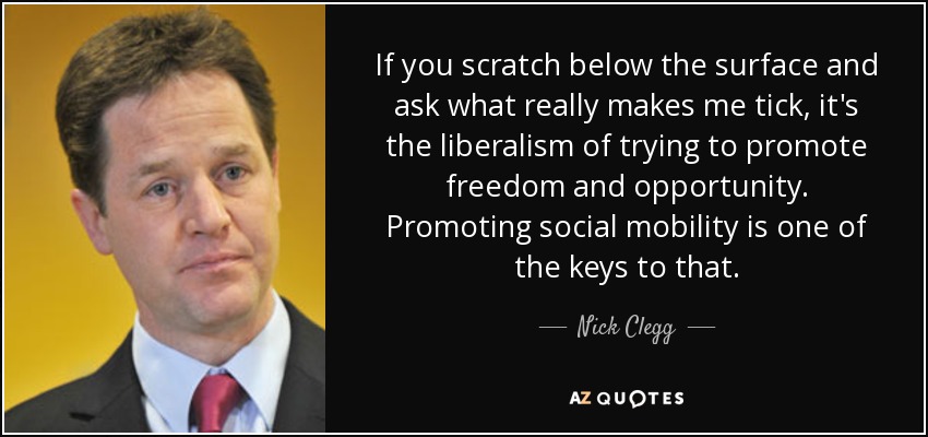 If you scratch below the surface and ask what really makes me tick, it's the liberalism of trying to promote freedom and opportunity. Promoting social mobility is one of the keys to that. - Nick Clegg