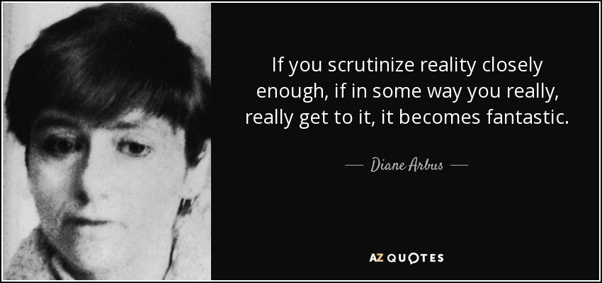 If you scrutinize reality closely enough, if in some way you really, really get to it, it becomes fantastic. - Diane Arbus