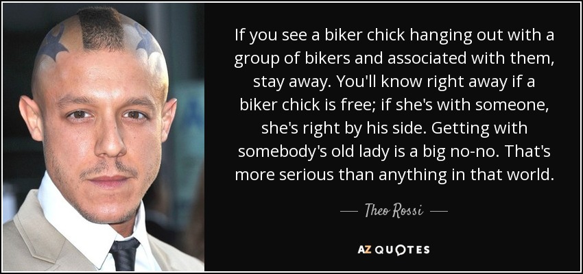 If you see a biker chick hanging out with a group of bikers and associated with them, stay away. You'll know right away if a biker chick is free; if she's with someone, she's right by his side. Getting with somebody's old lady is a big no-no. That's more serious than anything in that world. - Theo Rossi