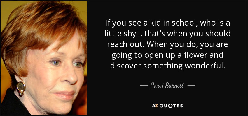 If you see a kid in school, who is a little shy ... that's when you should reach out. When you do, you are going to open up a flower and discover something wonderful. - Carol Burnett