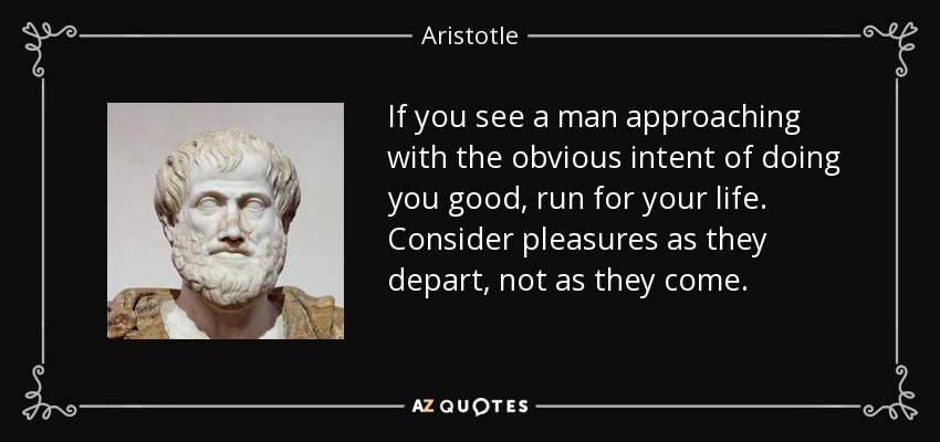 If you see a man approaching with the obvious intent of doing you good, run for your life. Consider pleasures as they depart, not as they come. - Aristotle