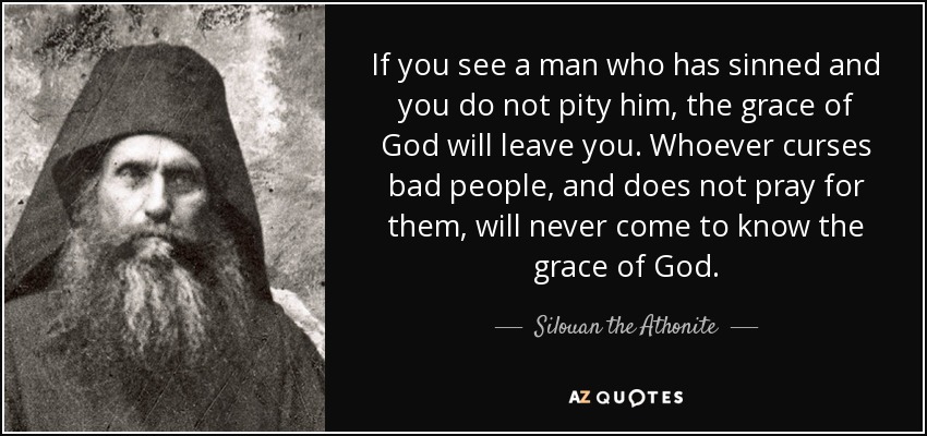 If you see a man who has sinned and you do not pity him, the grace of God will leave you. Whoever curses bad people, and does not pray for them, will never come to know the grace of God. - Silouan the Athonite