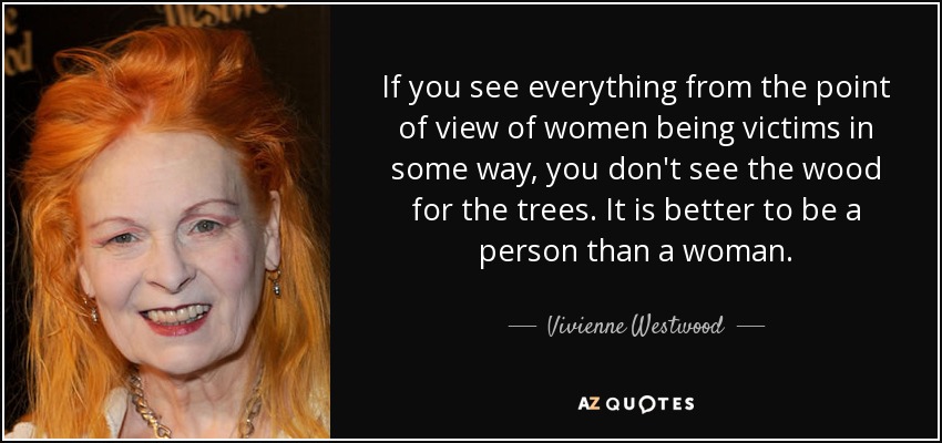 If you see everything from the point of view of women being victims in some way, you don't see the wood for the trees. It is better to be a person than a woman. - Vivienne Westwood