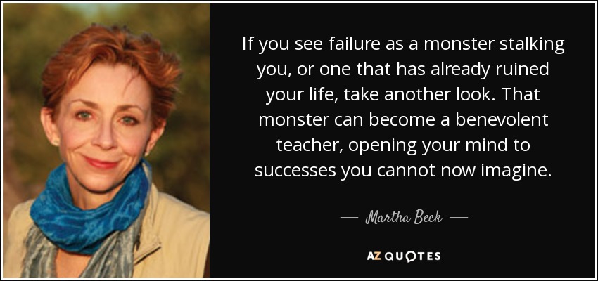 If you see failure as a monster stalking you, or one that has already ruined your life, take another look. That monster can become a benevolent teacher, opening your mind to successes you cannot now imagine. - Martha Beck