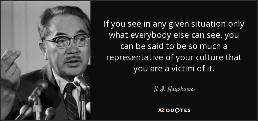 If you see in any given situation only what everybody else can see, you can be said to be so much a representative of your culture that you are a victim of it. - S. I. Hayakawa