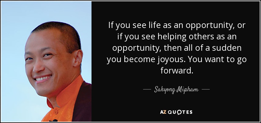 If you see life as an opportunity, or if you see helping others as an opportunity, then all of a sudden you become joyous. You want to go forward. - Sakyong Mipham