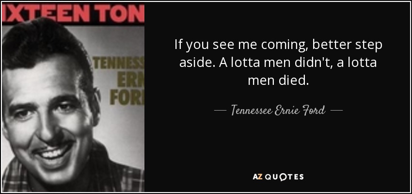 If you see me coming, better step aside. A lotta men didn't, a lotta men died. - Tennessee Ernie Ford