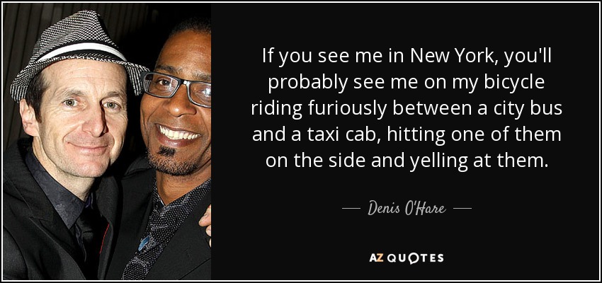 If you see me in New York, you'll probably see me on my bicycle riding furiously between a city bus and a taxi cab, hitting one of them on the side and yelling at them. - Denis O'Hare