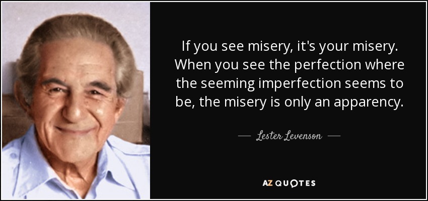 If you see misery, it's your misery. When you see the perfection where the seeming imperfection seems to be, the misery is only an apparency. - Lester Levenson