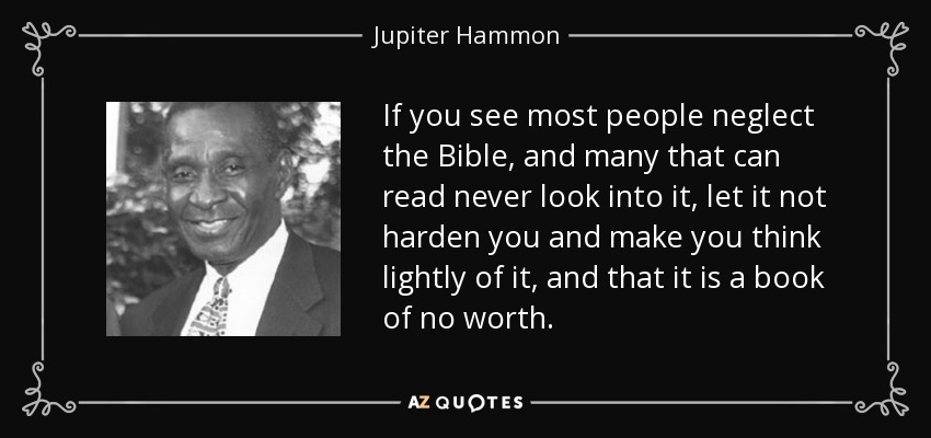 If you see most people neglect the Bible, and many that can read never look into it, let it not harden you and make you think lightly of it, and that it is a book of no worth. - Jupiter Hammon