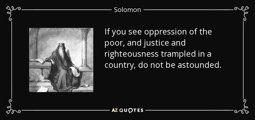 If you see oppression of the poor, and justice and righteousness trampled in a country, do not be astounded. - Solomon