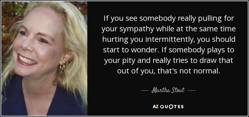 If you see somebody really pulling for your sympathy while at the same time hurting you intermittently, you should start to wonder. If somebody plays to your pity and really tries to draw that out of you, that's not normal. - Martha Stout