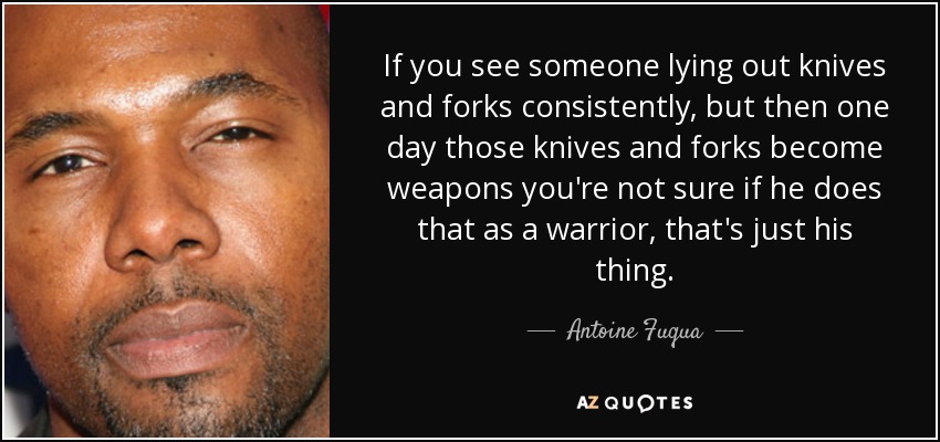 If you see someone lying out knives and forks consistently, but then one day those knives and forks become weapons you're not sure if he does that as a warrior, that's just his thing. - Antoine Fuqua