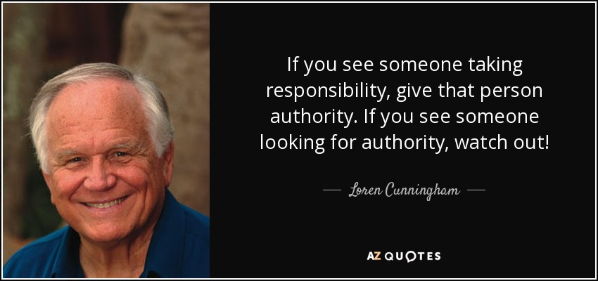 If you see someone taking responsibility, give that person authority. If you see someone looking for authority, watch out! - Loren Cunningham