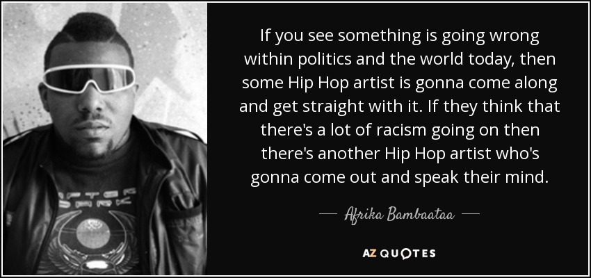 If you see something is going wrong within politics and the world today, then some Hip Hop artist is gonna come along and get straight with it. If they think that there's a lot of racism going on then there's another Hip Hop artist who's gonna come out and speak their mind. - Afrika Bambaataa