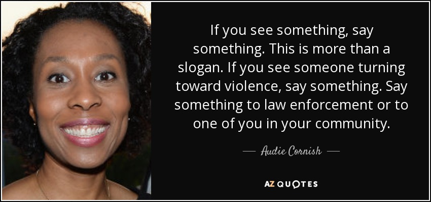 If you see something, say something. This is more than a slogan. If you see someone turning toward violence, say something. Say something to law enforcement or to one of you in your community. - Audie Cornish