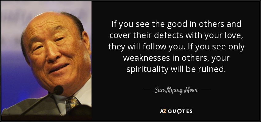 If you see the good in others and cover their defects with your love, they will follow you. If you see only weaknesses in others, your spirituality will be ruined. - Sun Myung Moon